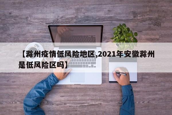 【滁州疫情低风险地区,2021年安徽滁州是低风险区吗】