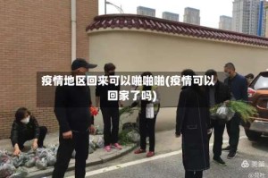 疫情地区回来可以啪啪啪(疫情可以回家了吗)