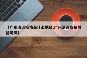 【广州清远疫情是什么地区,广州清远疫情风险等级】