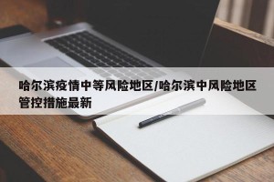 哈尔滨疫情中等风险地区/哈尔滨中风险地区管控措施最新