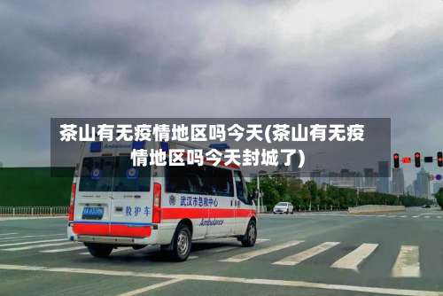 茶山有无疫情地区吗今天(茶山有无疫情地区吗今天封城了)-第1张图片