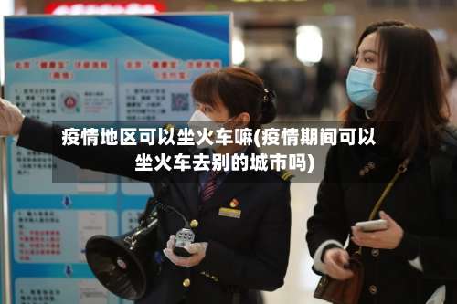 疫情地区可以坐火车嘛(疫情期间可以坐火车去别的城市吗)-第1张图片