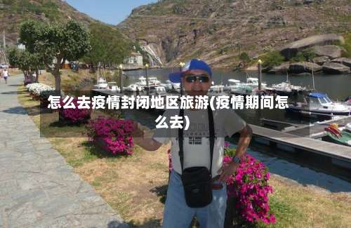 怎么去疫情封闭地区旅游(疫情期间怎么去)-第1张图片