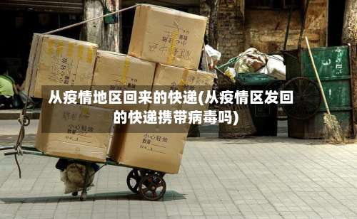 从疫情地区回来的快递(从疫情区发回的快递携带病毒吗)-第2张图片